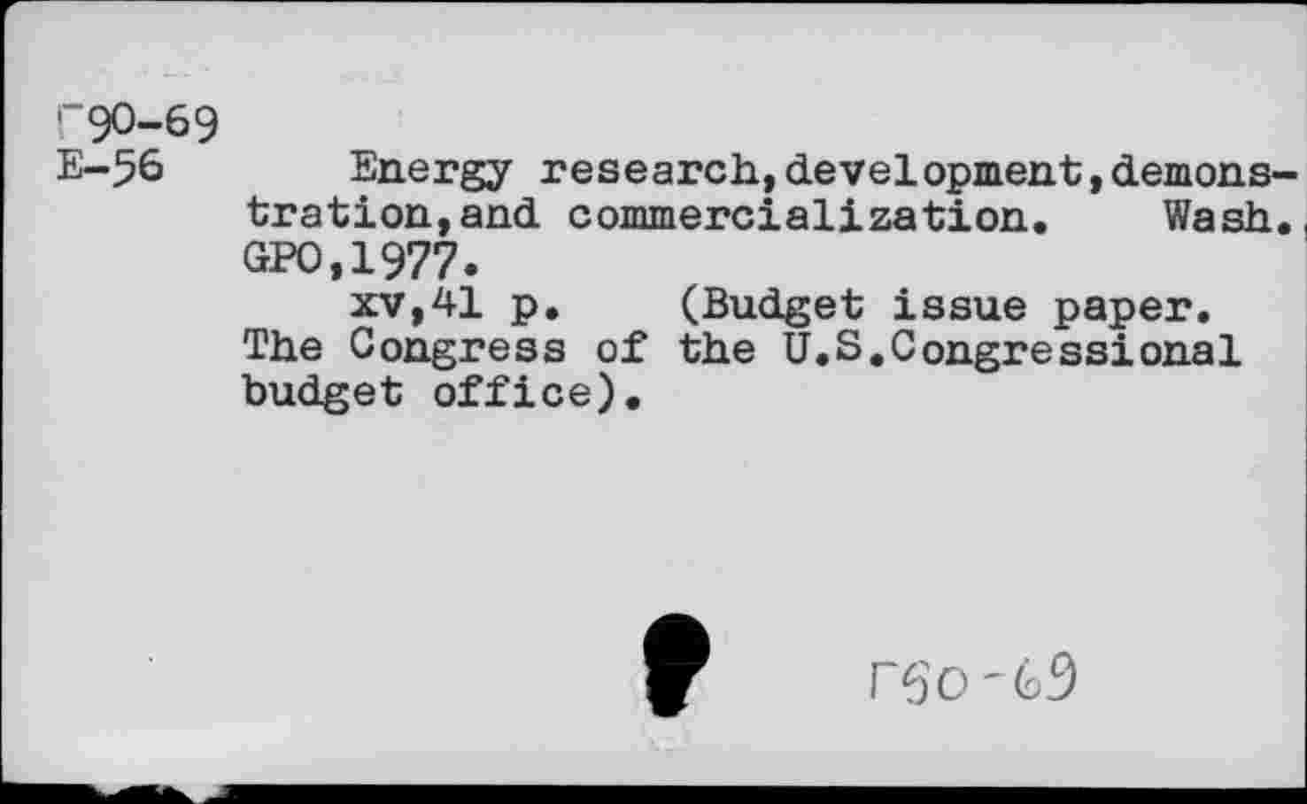 ﻿r90-69
E-56 Energy research,development,demons tration,and commercialization. Wash GPO.1977.
xv,41 p. (Budget issue paper. The Congress of the U.S,Congressional budget office).
